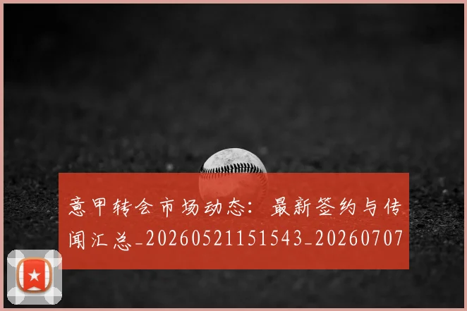 意甲转会市场动态:最新签约与传闻汇总_20260521151543_20260707012953