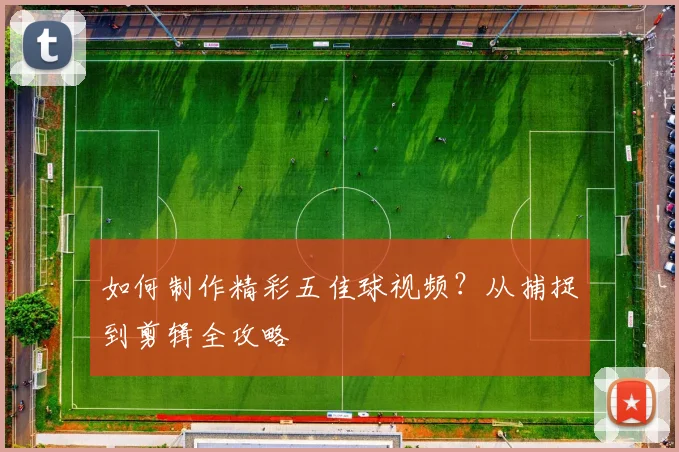 如何制作精彩五佳球视频?从捕捉到剪辑全攻略