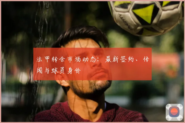 法甲转会市场动态:最新签约、传闻与球员身价