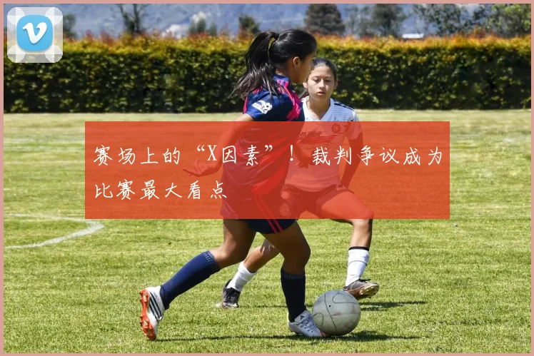 赛场上的“X因素”！裁判争议成为比赛最大看点