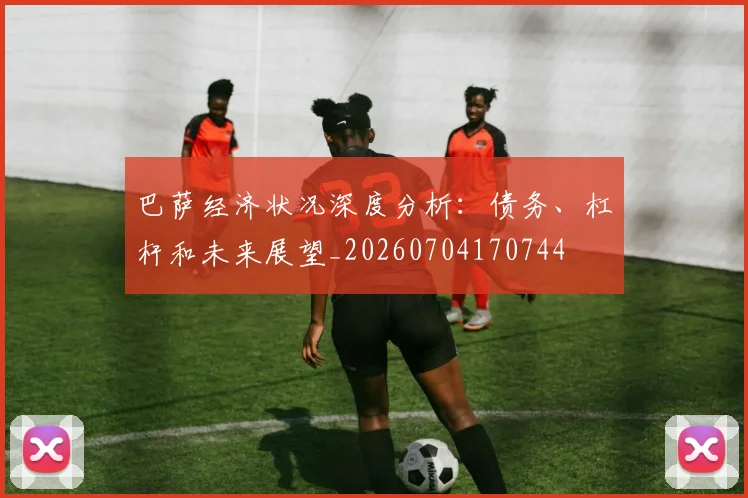 巴萨经济状况深度分析:债务、杠杆和未来展望_20260704170744