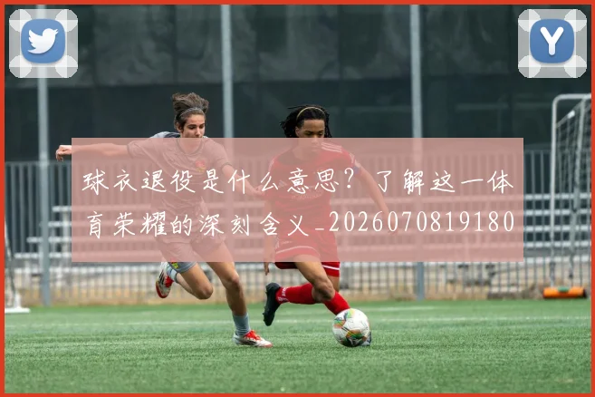 球衣退役是什么意思？了解这一体育荣耀的深刻含义_20260708191806