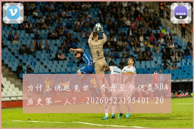 为什么说迈克尔·乔丹至今仍是NBA历史第一人？_20260523195401_20260703205718