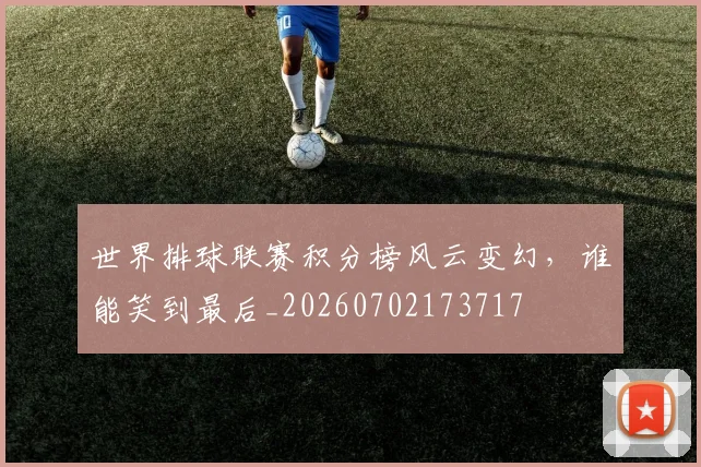 世界排球联赛积分榜风云变幻,谁能笑到最后_20260702173717