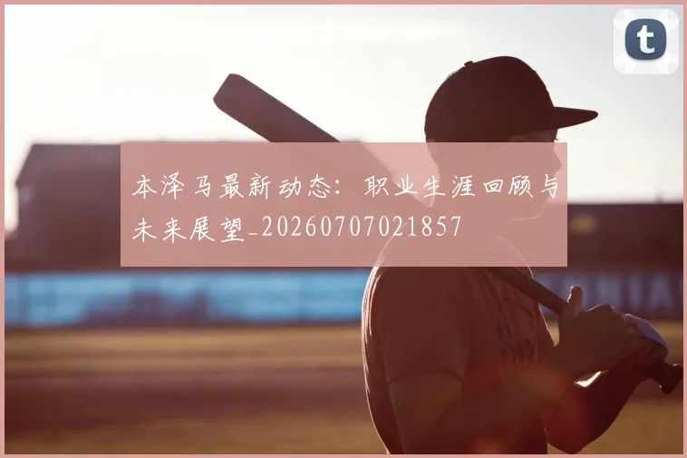 本泽马最新动态:职业生涯回顾与未来展望_20260707021857
