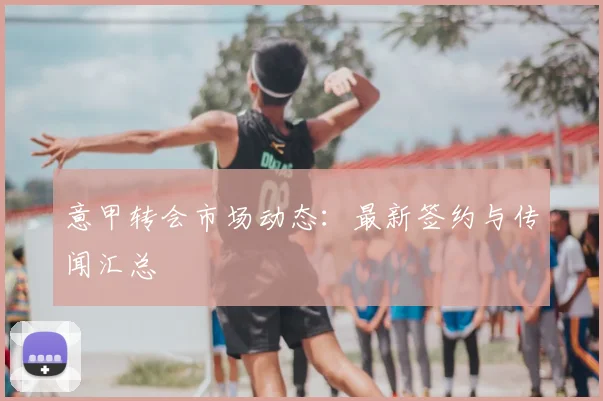 意甲转会市场动态:最新签约与传闻汇总