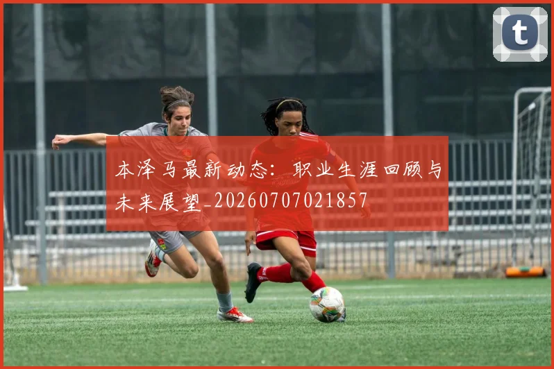 本泽马最新动态：职业生涯回顾与未来展望_20260707021857