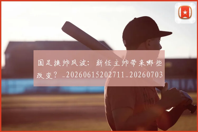 国足换帅风波:新任主帅带来哪些改变?_20260615202711_20260703223849