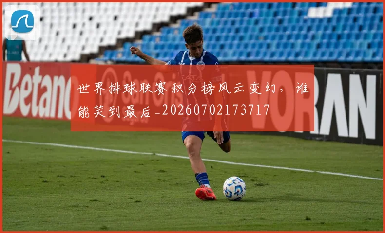 世界排球联赛积分榜风云变幻,谁能笑到最后_20260702173717