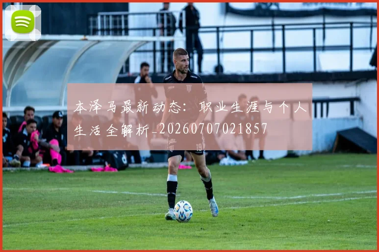 本泽马最新动态:职业生涯与个人生活全解析_20260707021857