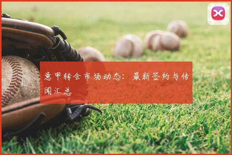 意甲转会市场动态:最新签约与传闻汇总