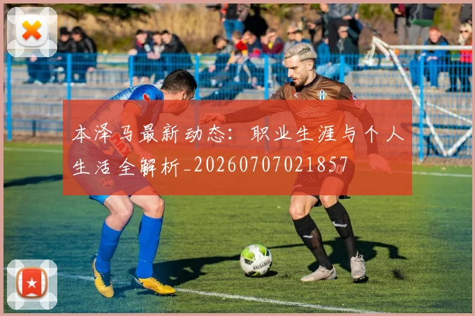 本泽马最新动态:职业生涯与个人生活全解析_20260707021857