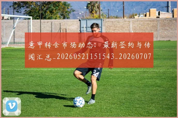 意甲转会市场动态:最新签约与传闻汇总_20260521151543_20260707012953