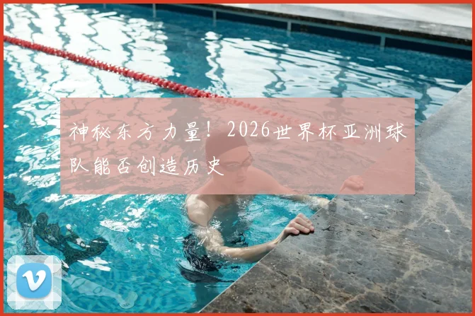 神秘东方力量！2026世界杯亚洲球队能否创造历史