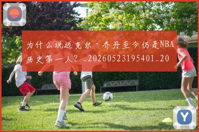 为什么说迈克尔·乔丹至今仍是NBA历史第一人?_20260523195401_20260703205718