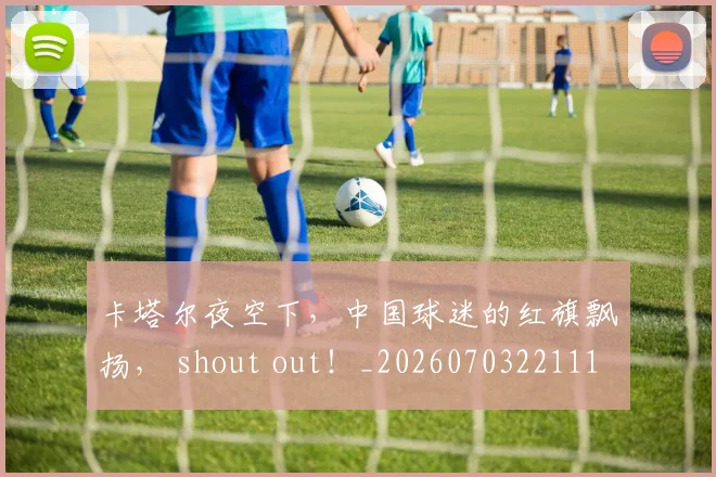 卡塔尔夜空下,中国球迷的红旗飘扬, shout out!_20260703221110_20260718204617