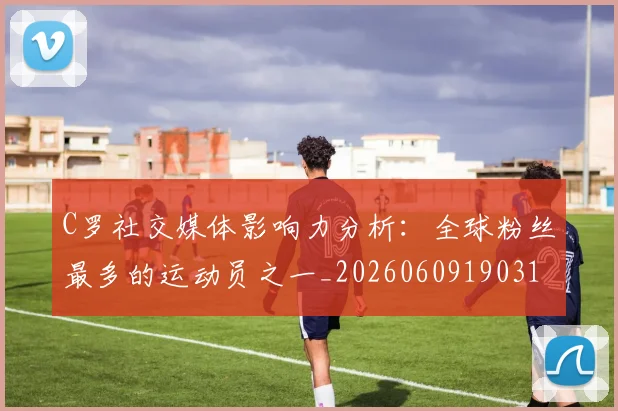 C罗社交媒体影响力分析:全球粉丝最多的运动员之一_20260609190310