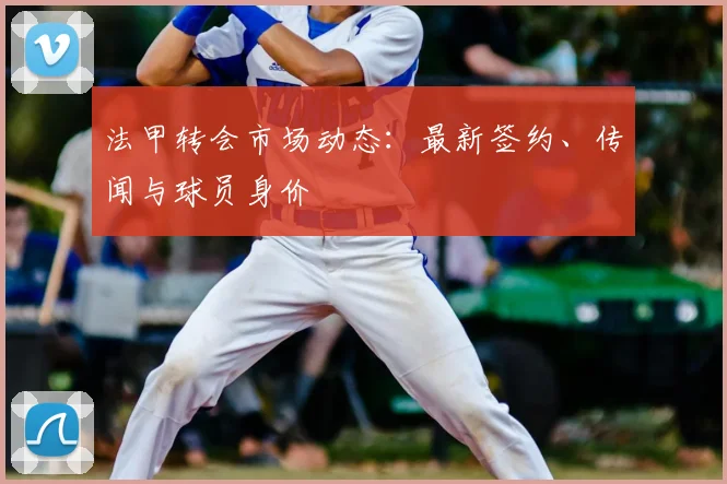法甲转会市场动态:最新签约、传闻与球员身价
